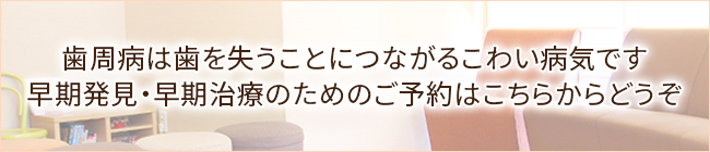 歯周病は歯を失うことにつながるこわい病気です早期発見・早期治療のためのご予約はこちらからどうぞ