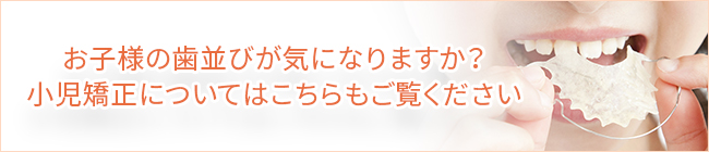 お子様の歯並びが気になりますか？小児矯正についてはこちらもご覧ください